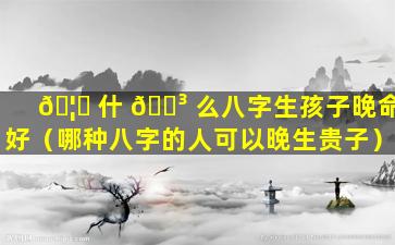 🦉 什 🐳 么八字生孩子晚命好（哪种八字的人可以晚生贵子）